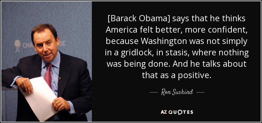 [Barack Obama] says that he thinks America felt better, more confident, because Washington was not simply in a gridlock, in stasis, where nothing was being done. And he talks about that as a positive. - Ron Suskind