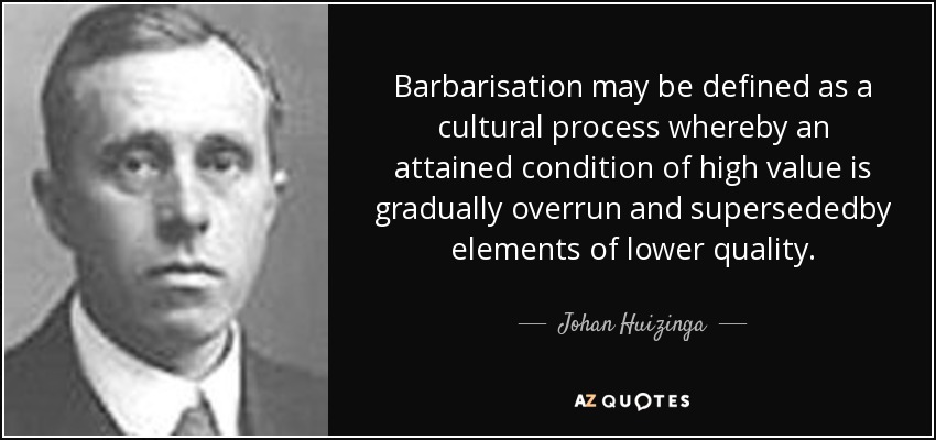 Barbarisation may be defined as a cultural process whereby an attained condition of high value is gradually overrun and supersededby elements of lower quality. - Johan Huizinga