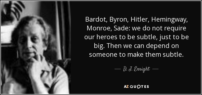 Bardot, Byron, Hitler, Hemingway, Monroe, Sade: we do not require our heroes to be subtle, just to be big. Then we can depend on someone to make them subtle. - D. J. Enright