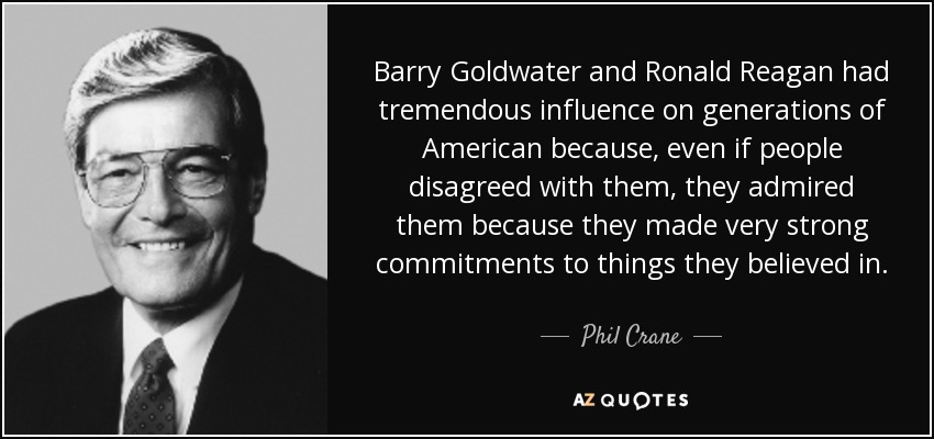 Barry Goldwater and Ronald Reagan had tremendous influence on generations of American because, even if people disagreed with them, they admired them because they made very strong commitments to things they believed in. - Phil Crane