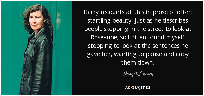 Barry recounts all this in prose of often startling beauty. Just as he describes people stopping in the street to look at Roseanne, so I often found myself stopping to look at the sentences he gave her, wanting to pause and copy them down. - Margot Livesey