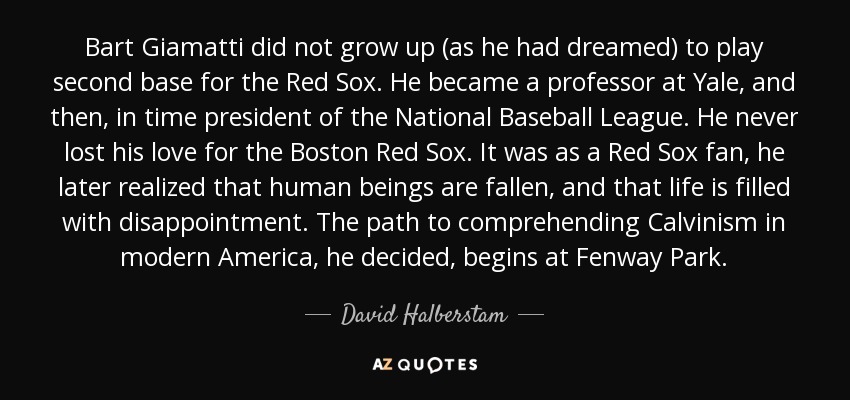 Bart Giamatti did not grow up (as he had dreamed) to play second base for the Red Sox. He became a professor at Yale, and then, in time president of the National Baseball League. He never lost his love for the Boston Red Sox. It was as a Red Sox fan, he later realized that human beings are fallen, and that life is filled with disappointment. The path to comprehending Calvinism in modern America, he decided, begins at Fenway Park. - David Halberstam