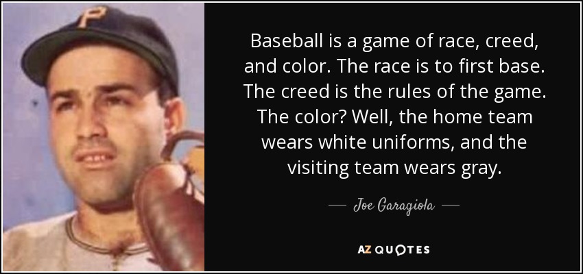 Baseball is a game of race, creed, and color. The race is to first base. The creed is the rules of the game. The color? Well, the home team wears white uniforms, and the visiting team wears gray. - Joe Garagiola