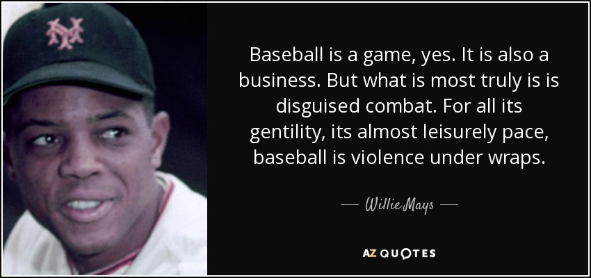 Baseball is a game, yes. It is also a business. But what is most truly is is disguised combat. For all its gentility, its almost leisurely pace, baseball is violence under wraps. - Willie Mays