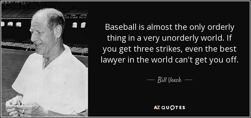 Baseball is almost the only orderly thing in a very unorderly world. If you get three strikes, even the best lawyer in the world can't get you off. - Bill Veeck