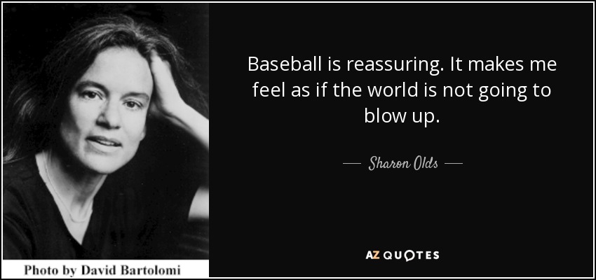 Baseball is reassuring. It makes me feel as if the world is not going to blow up. - Sharon Olds