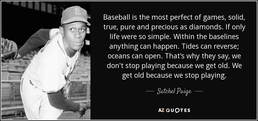 Baseball is the most perfect of games, solid, true, pure and precious as diamonds. If only life were so simple. Within the baselines anything can happen. Tides can reverse; oceans can open. That's why they say, we don't stop playing because we get old. We get old because we stop playing. - Satchel Paige