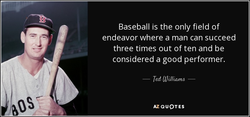 Baseball is the only field of endeavor where a man can succeed three times out of ten and be considered a good performer. - Ted Williams