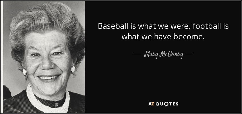 Baseball is what we were, football is what we have become. - Mary McGrory