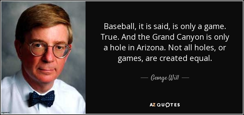Baseball, it is said, is only a game. True. And the Grand Canyon is only a hole in Arizona. Not all holes, or games, are created equal. - George Will