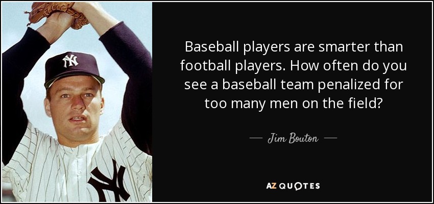 Baseball players are smarter than football players. How often do you see a baseball team penalized for too many men on the field? - Jim Bouton