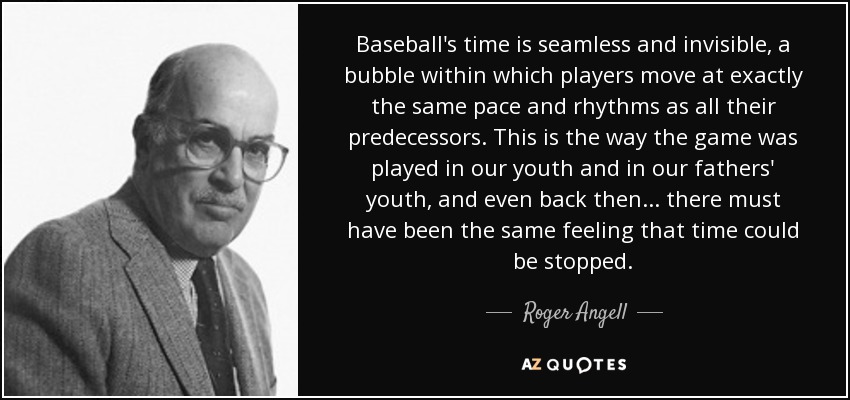 Baseball's time is seamless and invisible, a bubble within which players move at exactly the same pace and rhythms as all their predecessors. This is the way the game was played in our youth and in our fathers' youth, and even back then ... there must have been the same feeling that time could be stopped. - Roger Angell