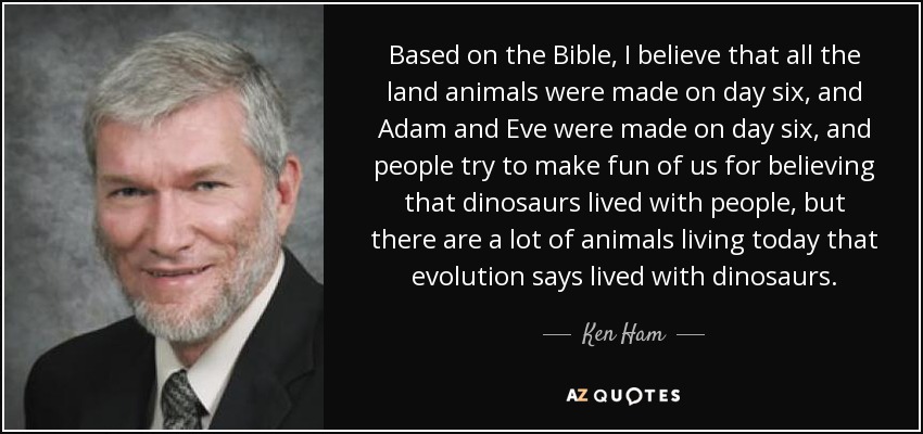 Based on the Bible, I believe that all the land animals were made on day six, and Adam and Eve were made on day six, and people try to make fun of us for believing that dinosaurs lived with people, but there are a lot of animals living today that evolution says lived with dinosaurs. - Ken Ham