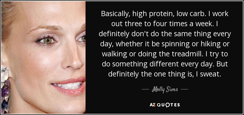 Basically, high protein, low carb. I work out three to four times a week. I definitely don't do the same thing every day, whether it be spinning or hiking or walking or doing the treadmill. I try to do something different every day. But definitely the one thing is, I sweat. - Molly Sims