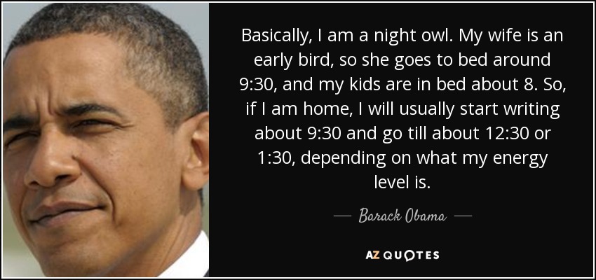 Basically, I am a night owl. My wife is an early bird, so she goes to bed around 9:30, and my kids are in bed about 8. So, if I am home, I will usually start writing about 9:30 and go till about 12:30 or 1:30, depending on what my energy level is. - Barack Obama