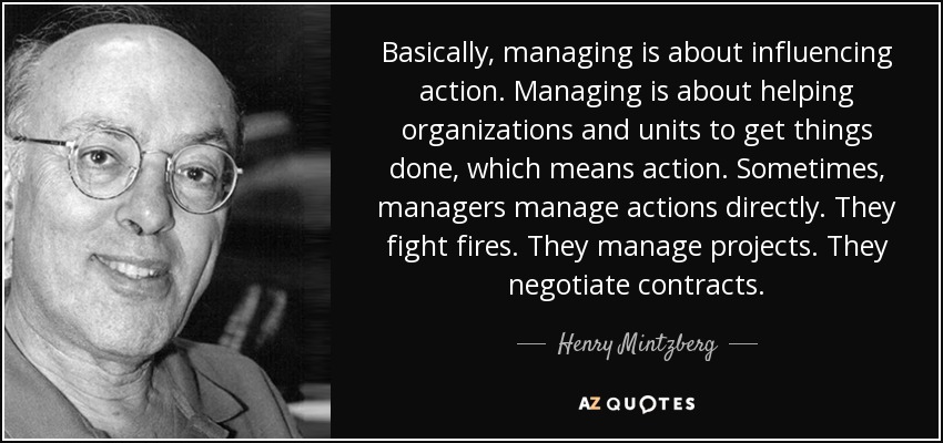 Basically, managing is about influencing action. Managing is about helping organizations and units to get things done, which means action. Sometimes, managers manage actions directly. They fight fires. They manage projects. They negotiate contracts. - Henry Mintzberg