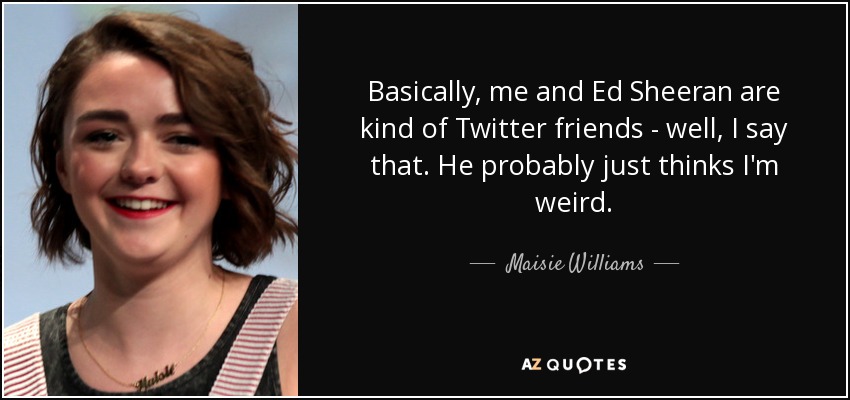 Basically, me and Ed Sheeran are kind of Twitter friends - well, I say that. He probably just thinks I'm weird. - Maisie Williams