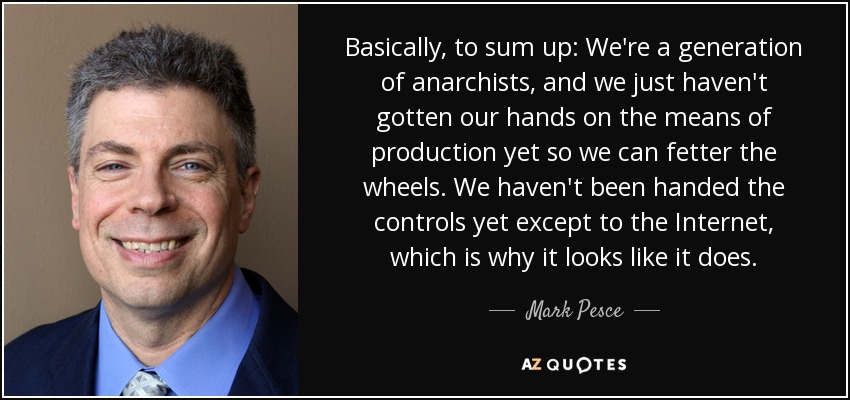 Basically, to sum up: We're a generation of anarchists, and we just haven't gotten our hands on the means of production yet so we can fetter the wheels. We haven't been handed the controls yet except to the Internet, which is why it looks like it does. - Mark Pesce