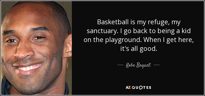 Basketball is my refuge, my sanctuary. I go back to being a kid on the playground. When I get here, it's all good. - Kobe Bryant
