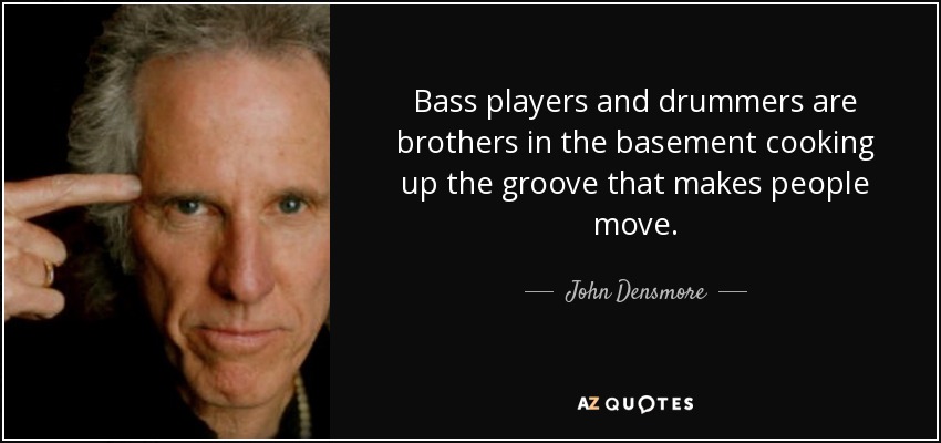 Bass players and drummers are brothers in the basement cooking up the groove that makes people move. - John Densmore
