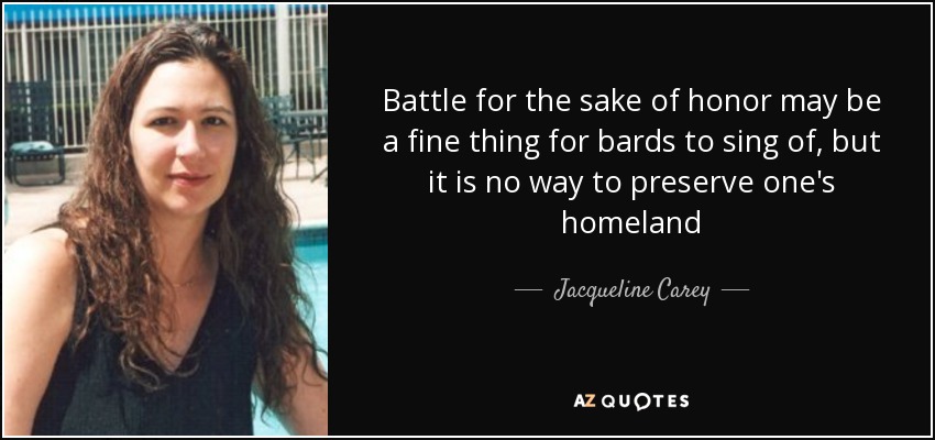 Battle for the sake of honor may be a fine thing for bards to sing of, but it is no way to preserve one's homeland - Jacqueline Carey