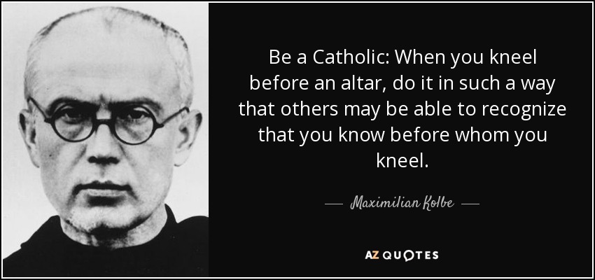 Be a Catholic: When you kneel before an altar, do it in such a way that others may be able to recognize that you know before whom you kneel. - Maximilian Kolbe