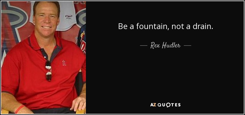 Be a fountain, not a drain. - Rex Hudler