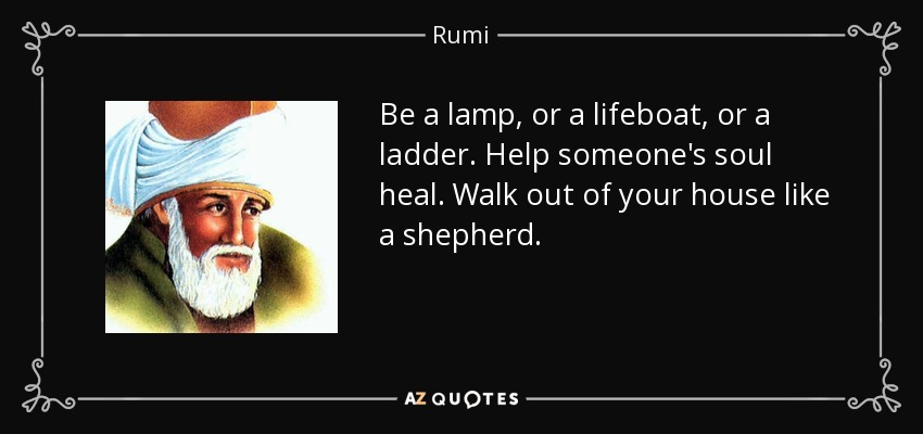 Be a lamp, or a lifeboat, or a ladder. Help someone's soul heal. Walk out of your house like a shepherd. - Rumi