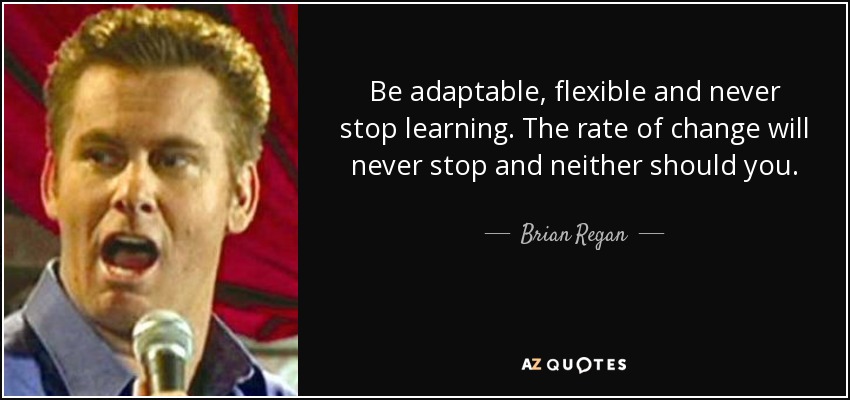 Be adaptable, flexible and never stop learning. The rate of change will never stop and neither should you. - Brian Regan