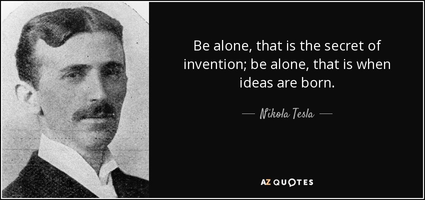 Be alone, that is the secret of invention; be alone, that is when ideas are born. - Nikola Tesla