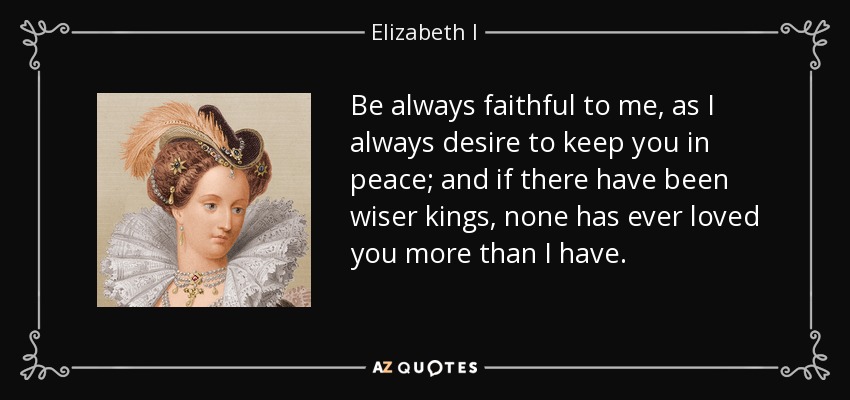 Be always faithful to me, as I always desire to keep you in peace; and if there have been wiser kings, none has ever loved you more than I have. - Elizabeth I