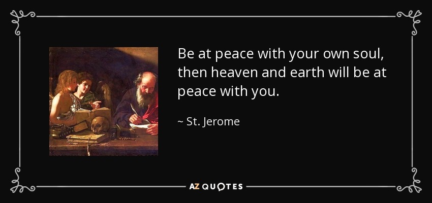 Be at peace with your own soul, then heaven and earth will be at peace with you. - St. Jerome