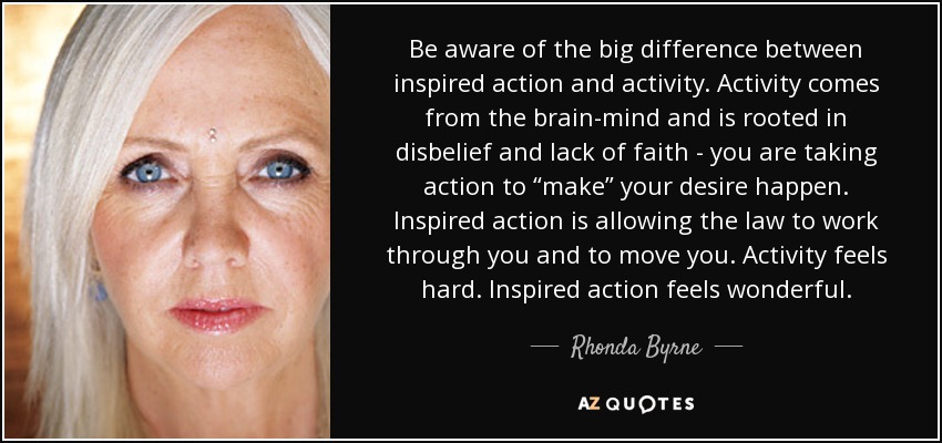 Be aware of the big difference between inspired action and activity. Activity comes from the brain-mind and is rooted in disbelief and lack of faith - you are taking action to “make” your desire happen. Inspired action is allowing the law to work through you and to move you. Activity feels hard. Inspired action feels wonderful. - Rhonda Byrne