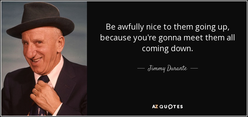 Be awfully nice to them going up, because you're gonna meet them all coming down. - Jimmy Durante