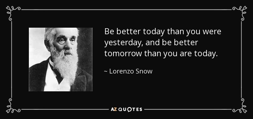 Be better today than you were yesterday, and be better tomorrow than you are today. - Lorenzo Snow