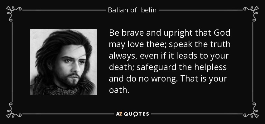 Be brave and upright that God may love thee; speak the truth always, even if it leads to your death; safeguard the helpless and do no wrong. That is your oath. - Balian of Ibelin