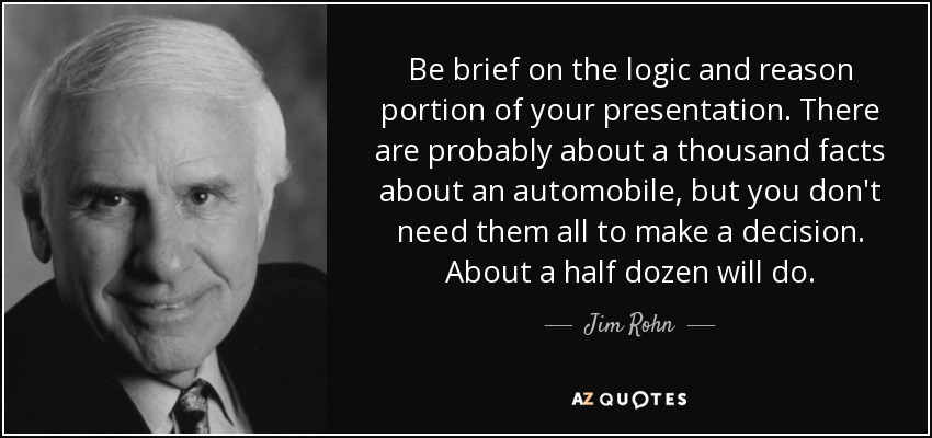 Be brief on the logic and reason portion of your presentation. There are probably about a thousand facts about an automobile, but you don't need them all to make a decision. About a half dozen will do. - Jim Rohn