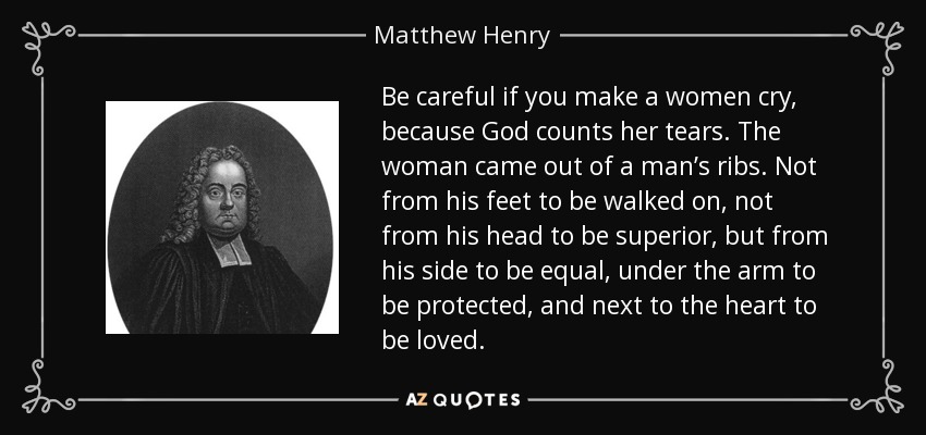 Be careful if you make a women cry, because God counts her tears. The woman came out of a man’s ribs. Not from his feet to be walked on, not from his head to be superior, but from his side to be equal, under the arm to be protected, and next to the heart to be loved. - Matthew Henry
