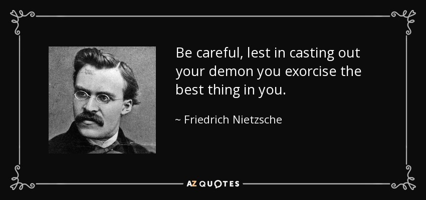 Be careful, lest in casting out your demon you exorcise the best thing in you. - Friedrich Nietzsche
