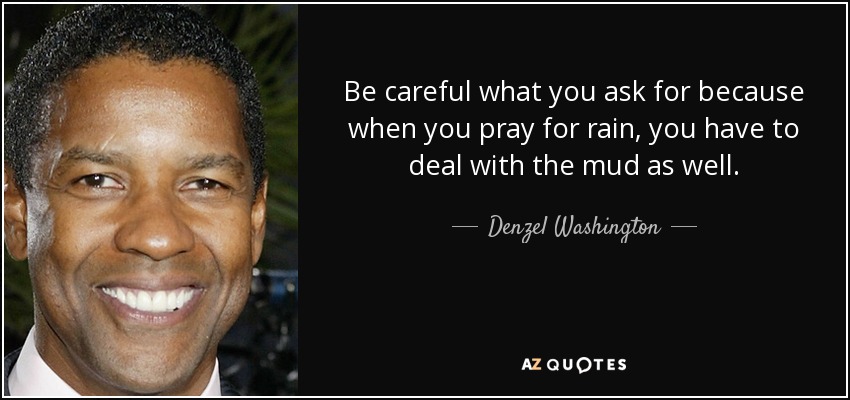 Be careful what you ask for because when you pray for rain, you have to deal with the mud as well. - Denzel Washington