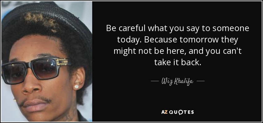 Be careful what you say to someone today. Because tomorrow they might not be here, and you can't take it back. - Wiz Khalifa