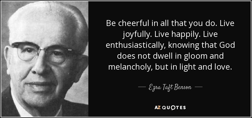Be cheerful in all that you do. Live joyfully. Live happily. Live enthusiastically, knowing that God does not dwell in gloom and melancholy, but in light and love. - Ezra Taft Benson