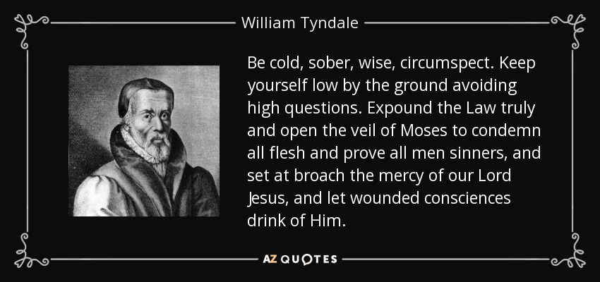 Be cold, sober, wise, circumspect. Keep yourself low by the ground avoiding high questions. Expound the Law truly and open the veil of Moses to condemn all flesh and prove all men sinners, and set at broach the mercy of our Lord Jesus, and let wounded consciences drink of Him. - William Tyndale