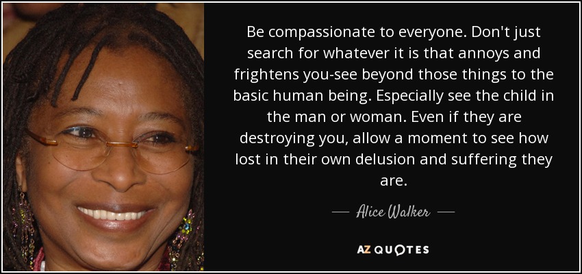 Be compassionate to everyone. Don't just search for whatever it is that annoys and frightens you-see beyond those things to the basic human being. Especially see the child in the man or woman. Even if they are destroying you, allow a moment to see how lost in their own delusion and suffering they are. - Alice Walker