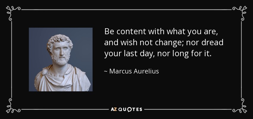 Be content with what you are, and wish not change; nor dread your last day, nor long for it. - Marcus Aurelius