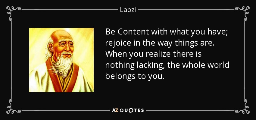 Be Content with what you have; rejoice in the way things are. When you realize there is nothing lacking, the whole world belongs to you. - Laozi
