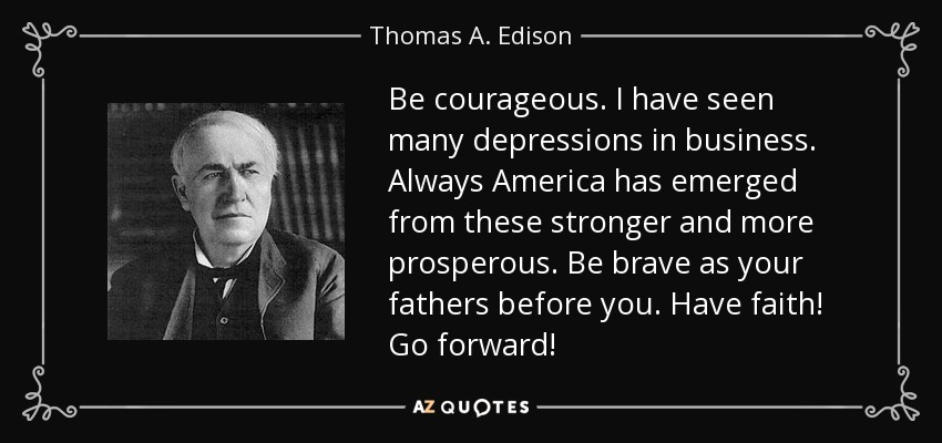 Be courageous. I have seen many depressions in business. Always America has emerged from these stronger and more prosperous. Be brave as your fathers before you. Have faith! Go forward! - Thomas A. Edison