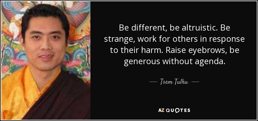 Be different, be altruistic. Be strange, work for others in response to their harm. Raise eyebrows, be generous without agenda. - Tsem Tulku