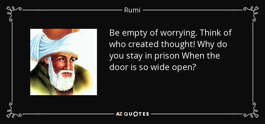 Be empty of worrying. Think of who created thought! Why do you stay in prison When the door is so wide open? - Rumi