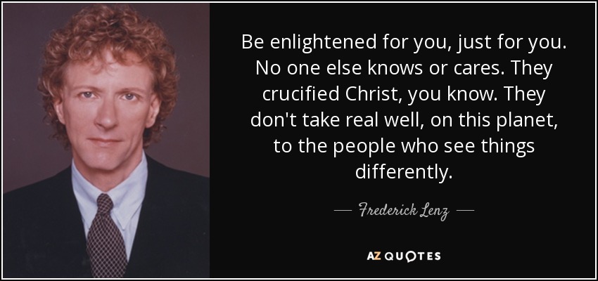 Be enlightened for you, just for you. No one else knows or cares. They crucified Christ, you know. They don't take real well, on this planet, to the people who see things differently. - Frederick Lenz